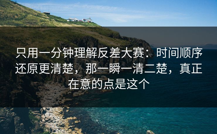 只用一分钟理解反差大赛：时间顺序还原更清楚，那一瞬一清二楚，真正在意的点是这个
